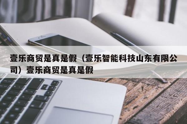 壹乐商贸是真是假(壹乐智能科技山东有限公司)壹乐商贸是真是假